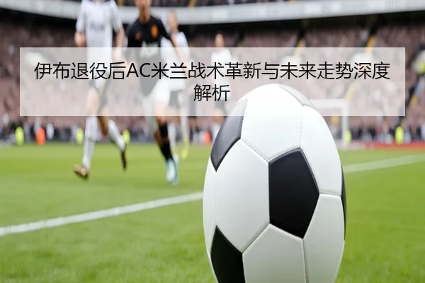伊布退役后AC米兰战术革新与未来走势深度解析
